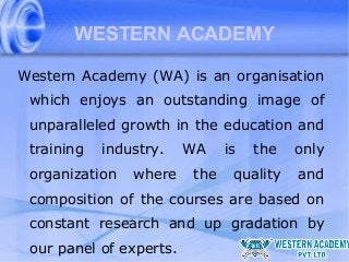 WESTERN ACADEMY
Western Academy (WA) is an organisation
which enjoys an outstanding image of
unparalleled growth in the education and
training

industry.

organization

where

WA
the

is

the

quality

only
and

composition of the courses are based on
constant research and up gradation by
our panel of experts.

 