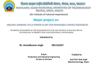 (An institute of national importance)

Major project on
ORGANIC RANKINE CYCLE POWER PLANT FOR RENEWABLE ENERGY RESOURCES
IN PARTIAL FULFILMENT OF THE REQUIREMENTS FOR THE DEGREE OF BACHELORS OF
TECHNOLOGY IN PRODUCTION AND INDUSTRIAL ENGINEERING

Submitted by

Sh. Anandkumar singh

091116257

B.Tech
Production and industrial engineering
VII Sem to VIII Sem

Guided by
Asst Prof: Alok singh
(Mechanical Engg. Dept.)

 