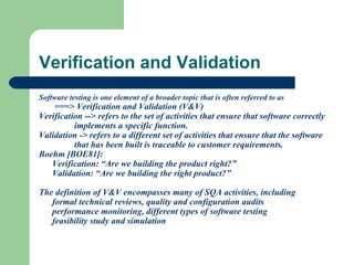 Verification and Validation
Software testing is one element of a broader topic that is often referred to as

===> Verification and Validation (V&V)
Verification --> refers to the set of activities that ensure that software correctly
implements a specific function.
Validation -> refers to a different set of activities that ensure that the software
that has been built is traceable to customer requirements.
Boehm [BOE81]:
Verification: “Are we building the product right?”
Validation: “Are we building the right product?”
The definition of V&V encompasses many of SQA activities, including
formal technical reviews, quality and configuration audits
performance monitoring, different types of software testing
feasibility study and simulation

 