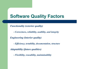 Software Quality Factors
Functionality (exterior quality)
- Correctness, reliability, usability, and integrity

Engineering (interior quality)
- Efficiency, testability, documentation, structure

Adaptability (future qualities)
- Flexibility, reusability, maintainability

 