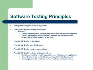 Software Testing Principles
•

Principle #1: Complete testing is impossible.

•

Principle #2: Software testing is not simple.
•
Reasons:
• Quality testing requires testers to understand a system/product completely
• Quality testing needs adequate test set, and efficient testing methods
• A very tight schedule and lack of test tools.

•

Principle #3: Testing is risk-based.

•

Principle #4: Testing must be planned.

•

Principle #5: Testing requires independence.

•

Principle #6: Quality software testing depends on:
• Good understanding of software products and related domain application
• Cost-effective testing methodology, coverage, test methods, and tools.
• Good engineers with creativity, and solid software testing experience

 