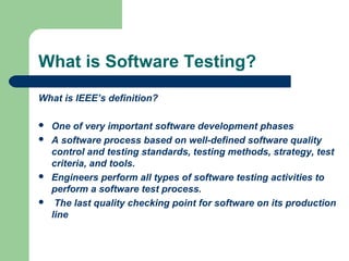 What is Software Testing?
What is IEEE’s definition?







One of very important software development phases
A software process based on well-defined software quality
control and testing standards, testing methods, strategy, test
criteria, and tools.
Engineers perform all types of software testing activities to
perform a software test process.
The last quality checking point for software on its production
line

 