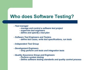 Who does Software Testing?
- Test manager
- manage and control a software test project
- supervise test engineers
- define and specify a test plan
- Software Test Engineers and Testers
- define test cases, write test specifications, run tests
- Independent Test Group
- Development Engineers
- Only perform unit tests and integration tests
- Quality Assurance Group and Engineers
- Perform system testing
- Define software testing standards and quality control process

 