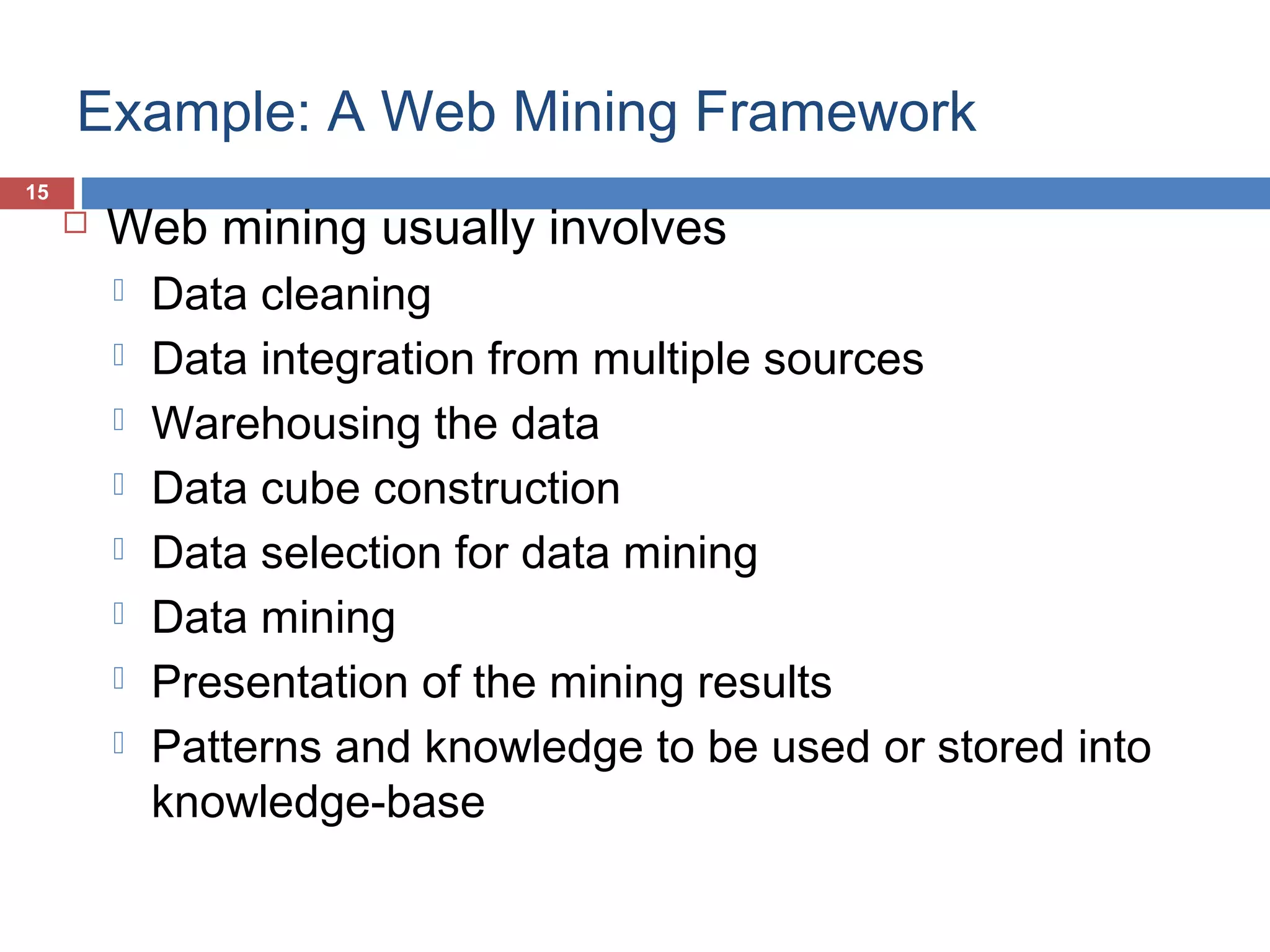 Example: A Web Mining Framework
15



Web mining usually involves









Data cleaning
Data integration from multiple sources
Warehousing the data
Data cube construction
Data selection for data mining
Data mining
Presentation of the mining results
Patterns and knowledge to be used or stored into
knowledge-base

 