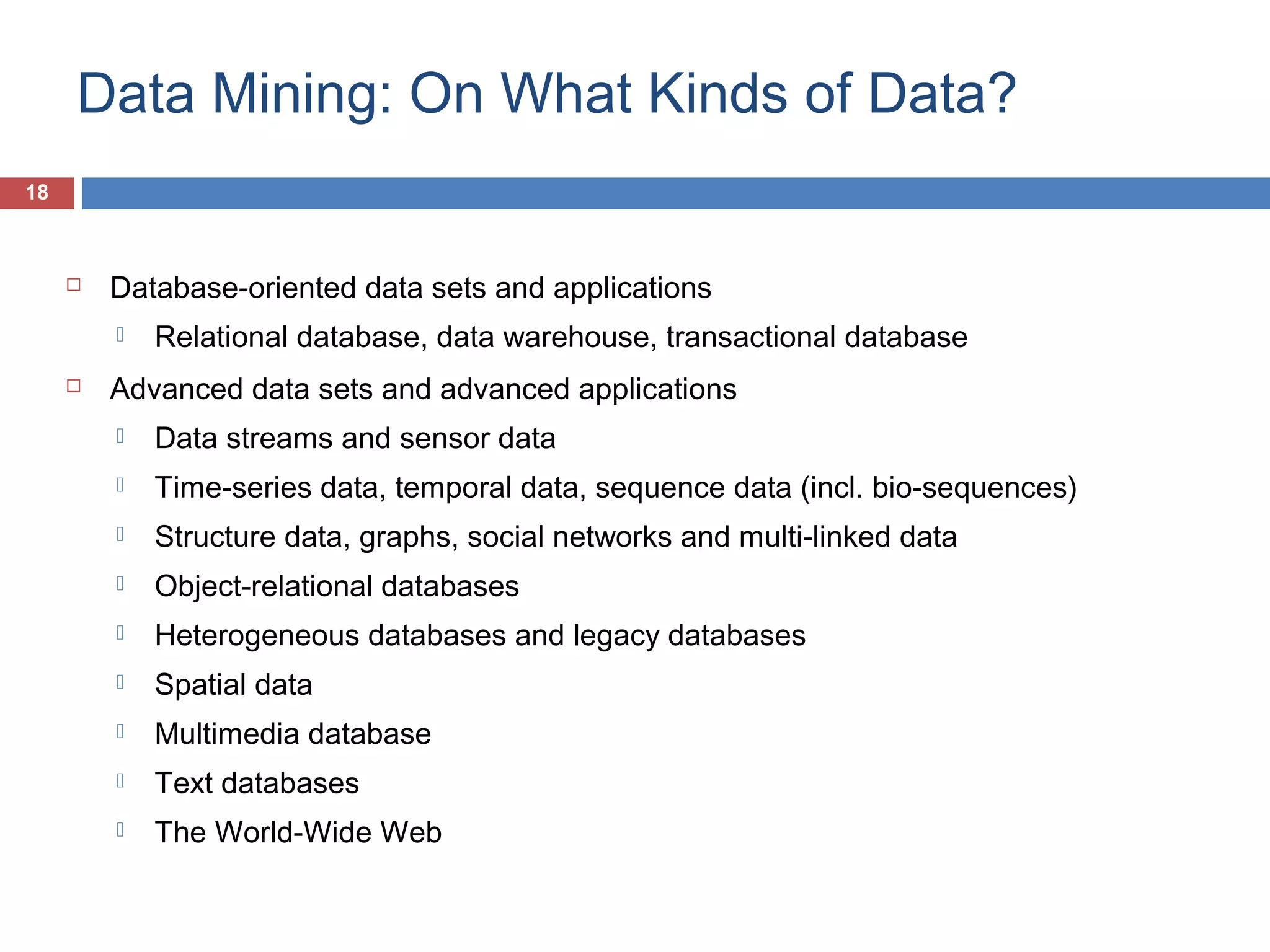 Data Mining: On What Kinds of Data?
18



Database-oriented data sets and applications




Relational database, data warehouse, transactional database

Advanced data sets and advanced applications


Data streams and sensor data



Time-series data, temporal data, sequence data (incl. bio-sequences)



Structure data, graphs, social networks and multi-linked data



Object-relational databases



Heterogeneous databases and legacy databases



Spatial data



Multimedia database



Text databases



The World-Wide Web

 