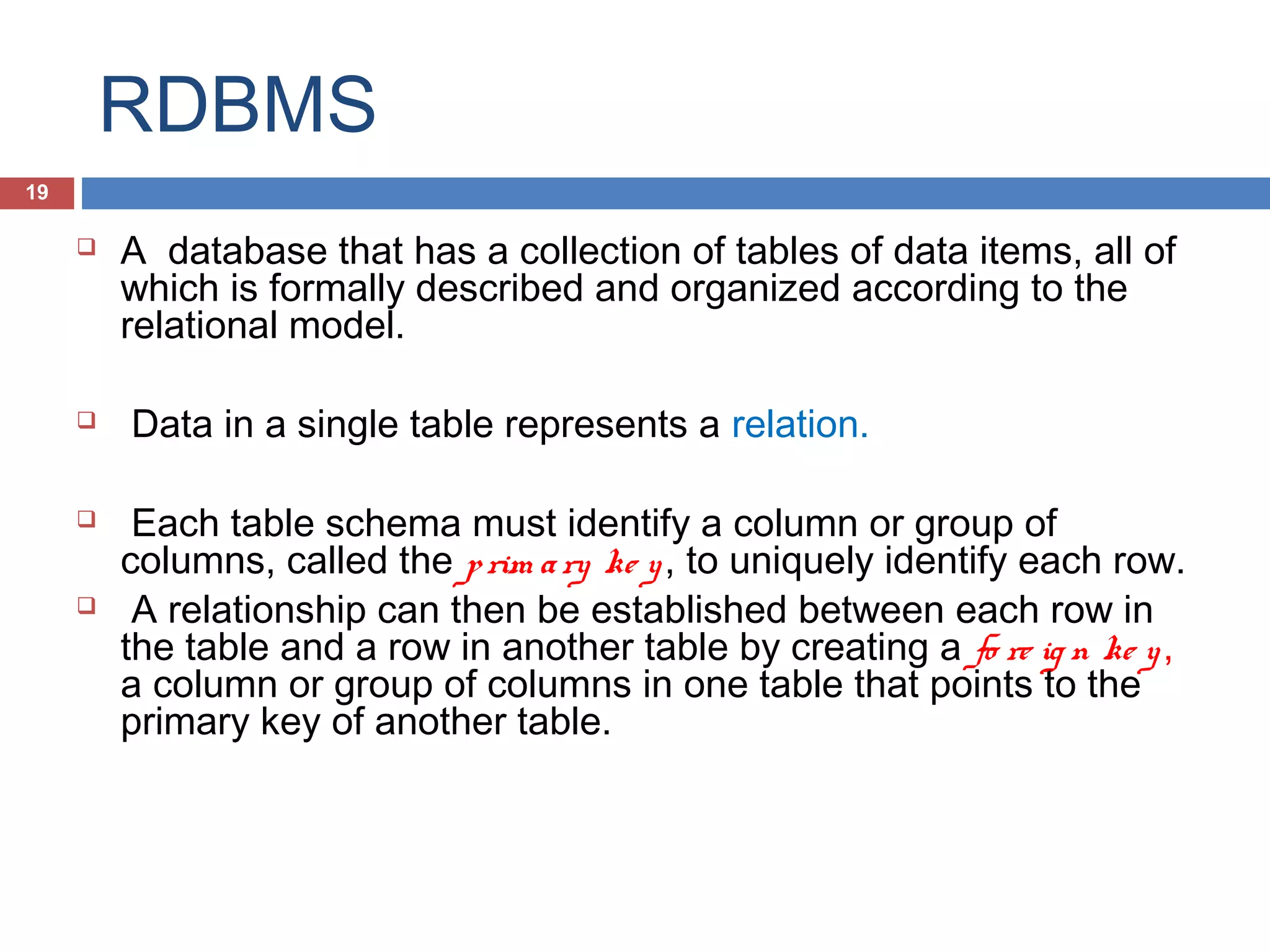 RDBMS
19









A database that has a collection of tables of data items, all of
which is formally described and organized according to the
relational model.
Data in a single table represents a relation.
Each table schema must identify a column or group of
columns, called the p rim a ry ke y , to uniquely identify each row.
A relationship can then be established between each row in
the table and a row in another table by creating a fo re ig n ke y ,
a column or group of columns in one table that points to the
primary key of another table.

 