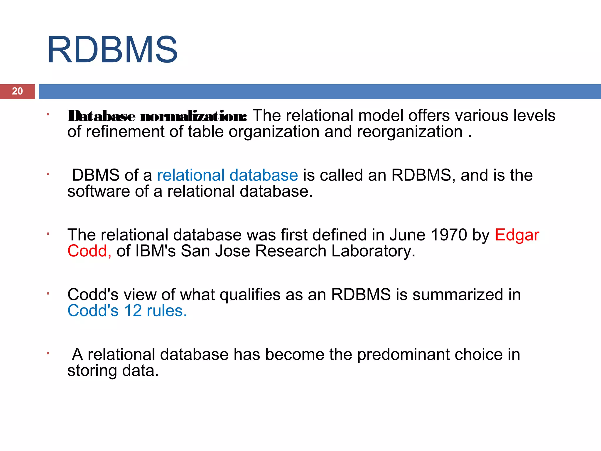 RDBMS
20
•

•

•

•

•

Database normalization: The relational model offers various levels
of refinement of table organization and reorganization .
DBMS of a relational database is called an RDBMS, and is the
software of a relational database.
The relational database was first defined in June 1970 by Edgar
Codd, of IBM's San Jose Research Laboratory.
Codd's view of what qualifies as an RDBMS is summarized in
Codd's 12 rules.
A relational database has become the predominant choice in
storing data.

 