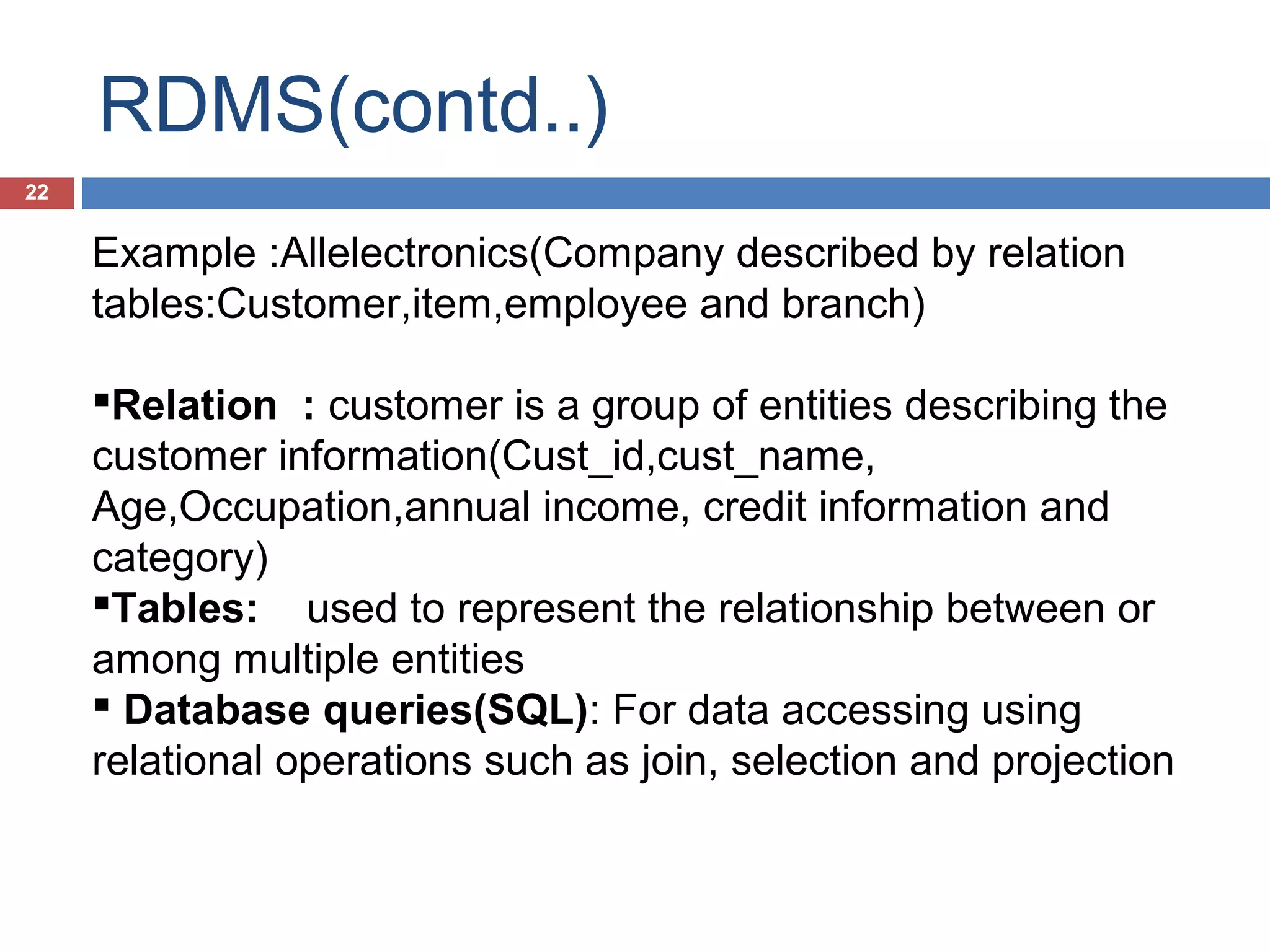 RDMS(contd..)
22

Example :Allelectronics(Company described by relation
tables:Customer,item,employee and branch)
Relation : customer is a group of entities describing the
customer information(Cust_id,cust_name,
Age,Occupation,annual income, credit information and
category)
Tables: used to represent the relationship between or
among multiple entities
 Database queries(SQL): For data accessing using
relational operations such as join, selection and projection

 