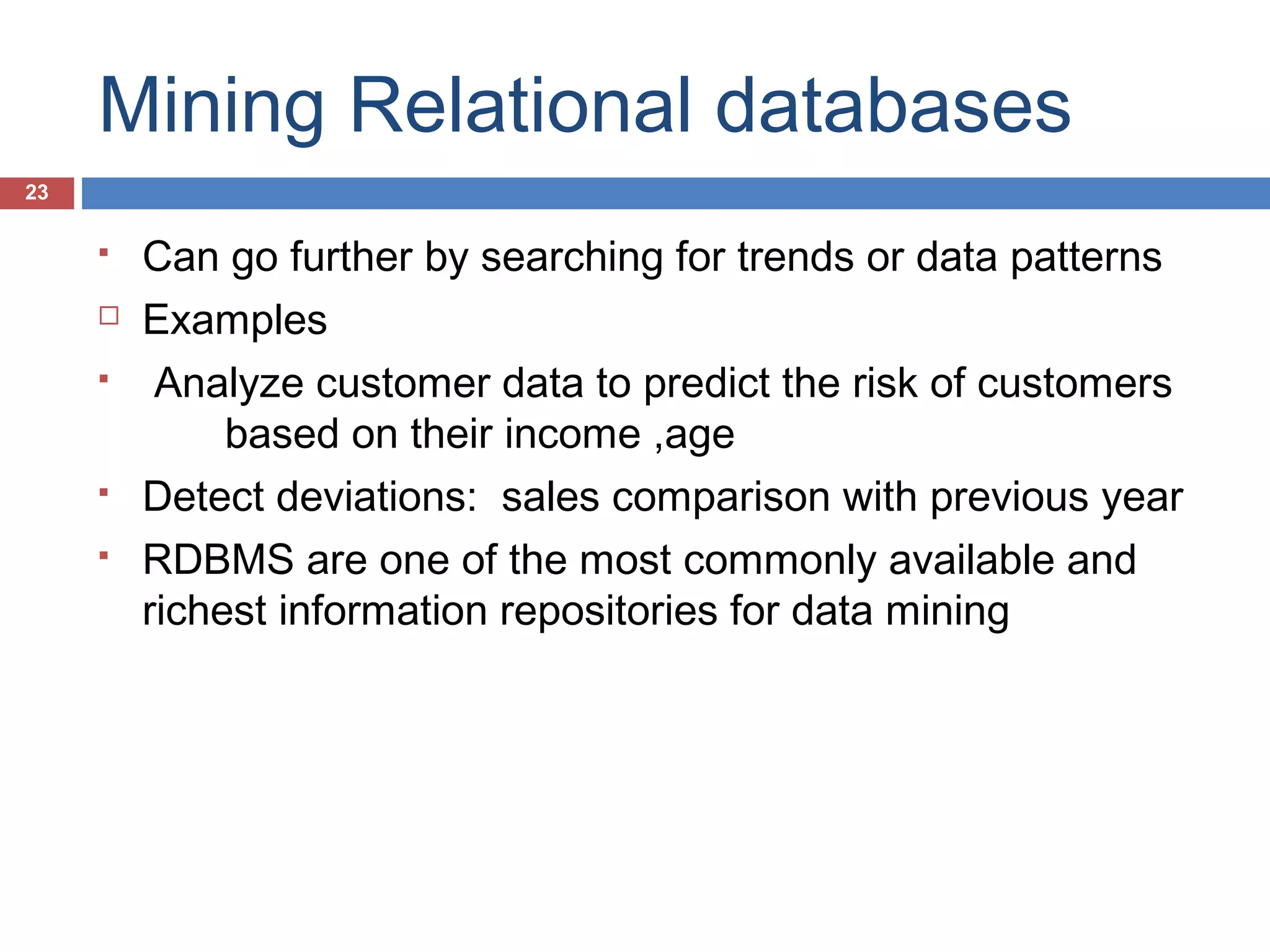 Mining Relational databases
23








Can go further by searching for trends or data patterns
Examples
Analyze customer data to predict the risk of customers
based on their income ,age
Detect deviations: sales comparison with previous year
RDBMS are one of the most commonly available and
richest information repositories for data mining

 