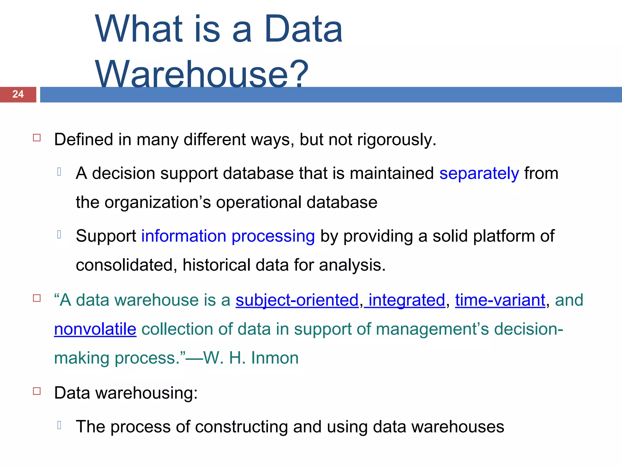 What is a Data
Warehouse?

24



Defined in many different ways, but not rigorously.


A decision support database that is maintained separately from
the organization’s operational database



Support information processing by providing a solid platform of
consolidated, historical data for analysis.



“A data warehouse is a subject-oriented, integrated, time-variant, and
nonvolatile collection of data in support of management’s decisionmaking process.”—W. H. Inmon



Data warehousing:


The process of constructing and using data warehouses

 