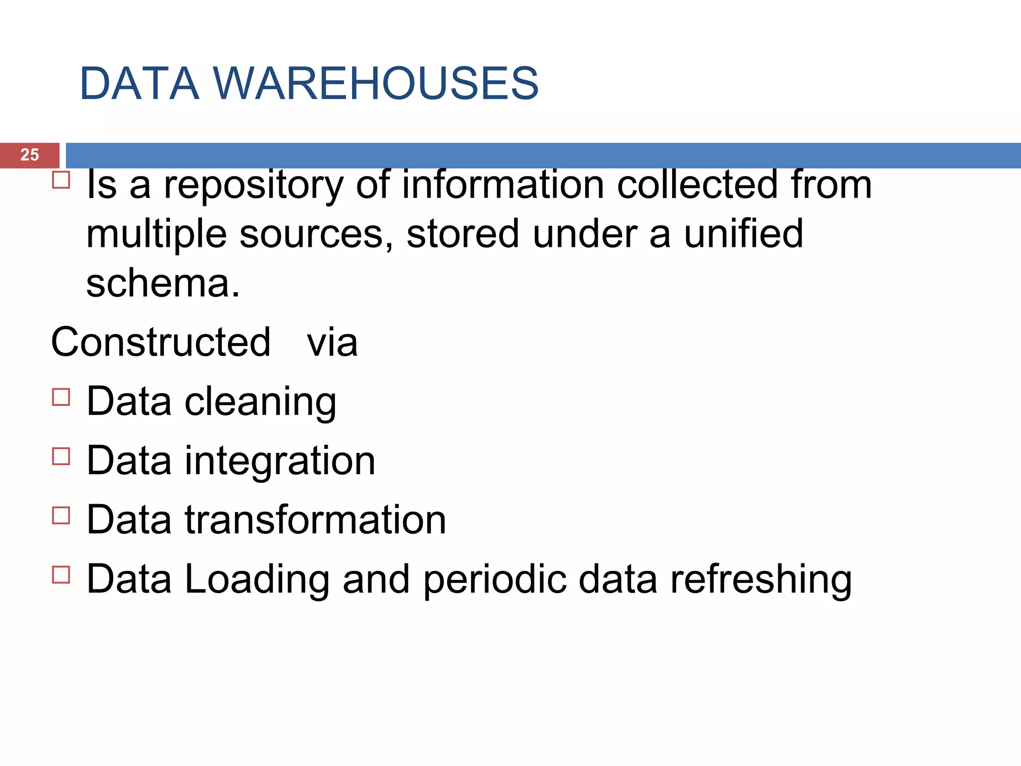 DATA WAREHOUSES
25

Is a repository of information collected from
multiple sources, stored under a unified
schema.
Constructed via
 Data cleaning
 Data integration
 Data transformation
 Data Loading and periodic data refreshing


 
