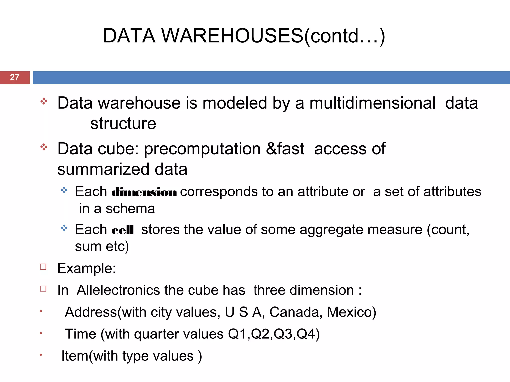 DATA WAREHOUSES(contd…)
27





Data warehouse is modeled by a multidimensional data
structure
Data cube: precomputation &fast access of
summarized data




Each dimension corresponds to an attribute or a set of attributes
in a schema
Each cell stores the value of some aggregate measure (count,
sum etc)



Example:



In Allelectronics the cube has three dimension :

•

Address(with city values, U S A, Canada, Mexico)

•

Time (with quarter values Q1,Q2,Q3,Q4)

•

Item(with type values )

 