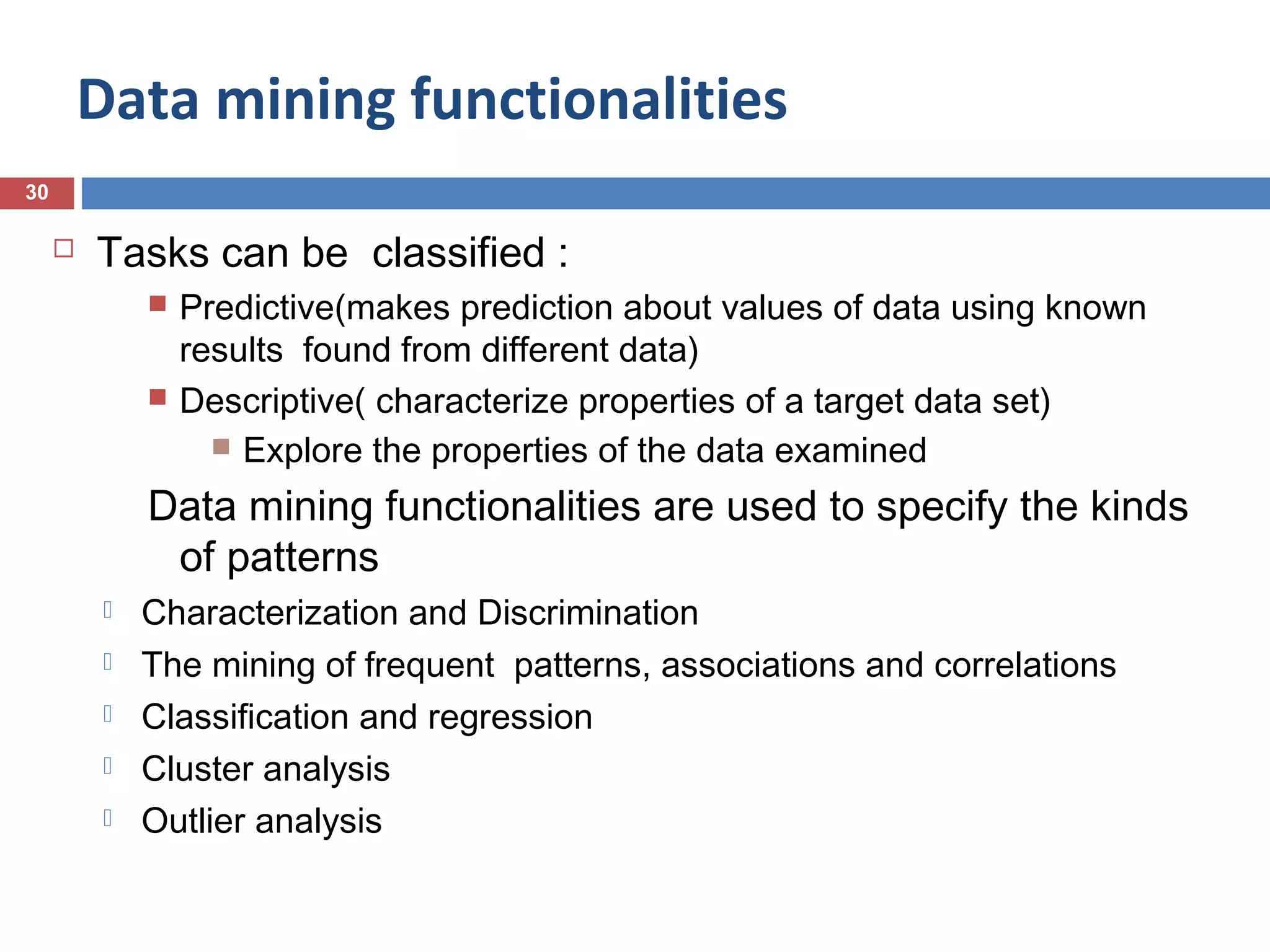 Data mining functionalities
30



Tasks can be classified :




Predictive(makes prediction about values of data using known
results found from different data)
Descriptive( characterize properties of a target data set)
 Explore the properties of the data examined

Data mining functionalities are used to specify the kinds
of patterns






Characterization and Discrimination
The mining of frequent patterns, associations and correlations
Classification and regression
Cluster analysis
Outlier analysis

 