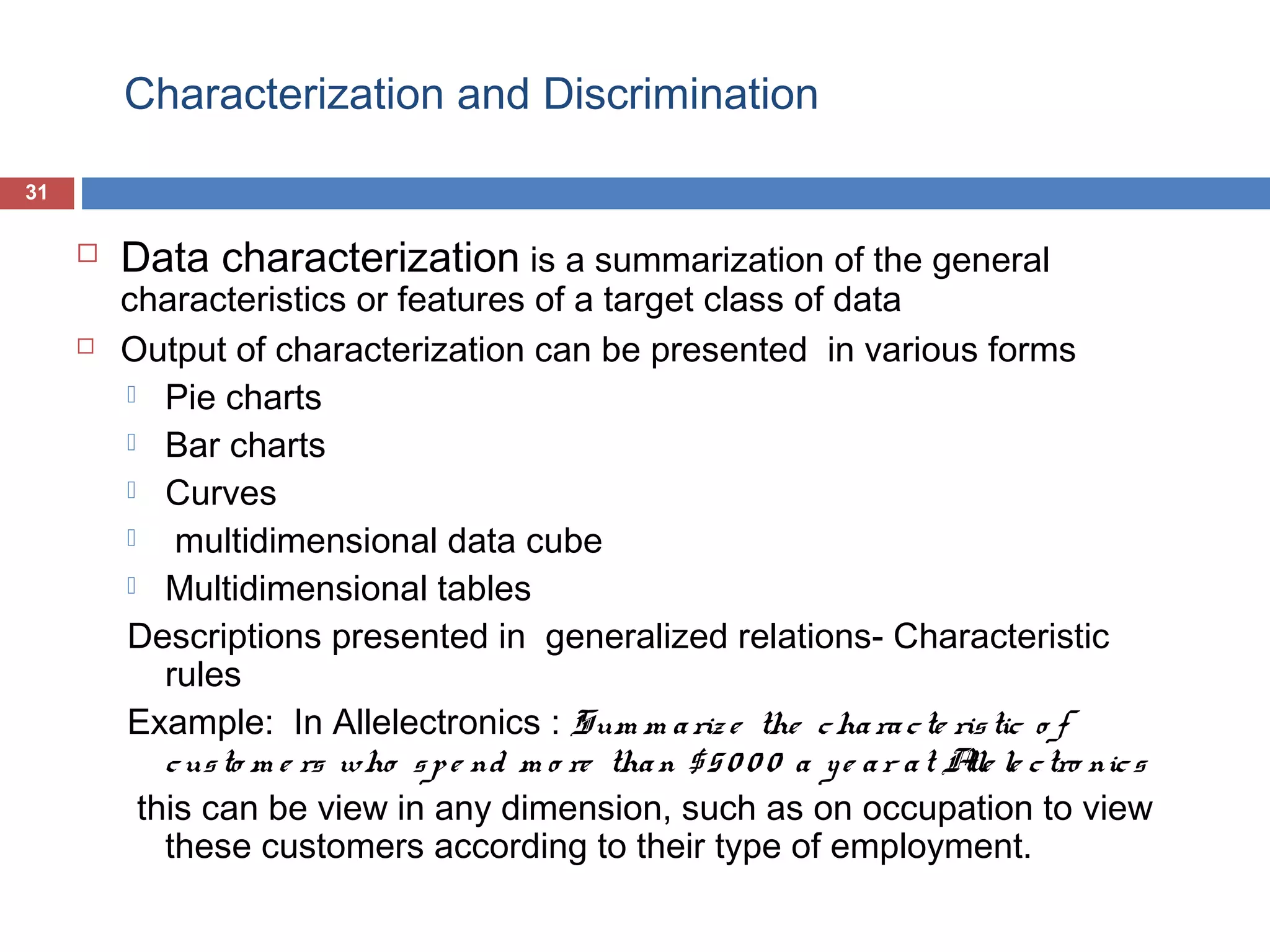 Characterization and Discrimination
31





Data characterization is a summarization of the general

characteristics or features of a target class of data
Output of characterization can be presented in various forms
 Pie charts
 Bar charts
 Curves

multidimensional data cube
 Multidimensional tables
Descriptions presented in generalized relations- Characteristic
rules
Example: In Allelectronics : Sum m a riz e the c ha ra c te ris tic o f
c us to m e rs who s p e nd m o re tha n $ 5 0 0 0 a y e a r a t A le c tro nic s
lle
this can be view in any dimension, such as on occupation to view
these customers according to their type of employment.

 