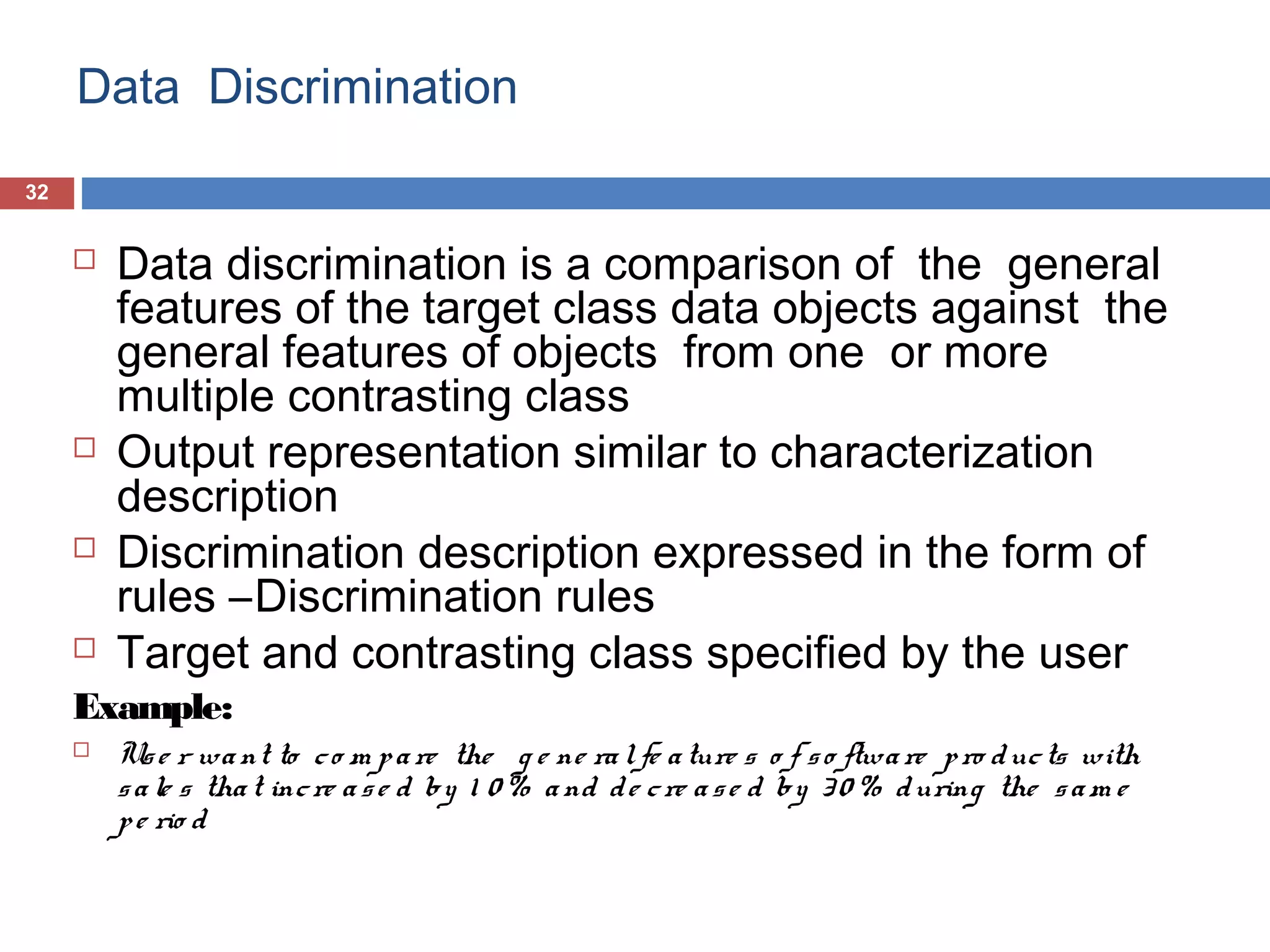 Data Discrimination
32









Data discrimination is a comparison of the general
features of the target class data objects against the
general features of objects from one or more
multiple contrasting class
Output representation similar to characterization
description
Discrimination description expressed in the form of
rules –Discrimination rules
Target and contrasting class specified by the user

Example:


Us e r wa nt to c o m p a re the g e ne ra l fe a ture s o f s o ftwa re p ro d uc ts with
s a le s tha t inc re a s e d by 1 0 % a nd d e c re a s e d by 3 0 % d uring the s a m e
p e rio d

 