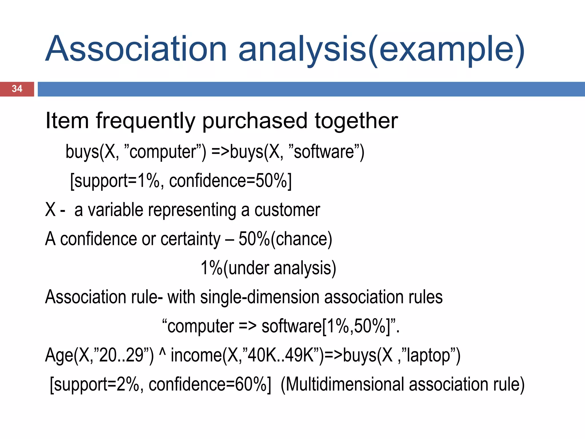 Association analysis(example)
34

Item frequently purchased together
buys(X, ”computer”) =>buys(X, ”software”)
[support=1%, confidence=50%]
X - a variable representing a customer
A confidence or certainty – 50%(chance)
1%(under analysis)
Association rule- with single-dimension association rules
“computer => software[1%,50%]”.
Age(X,”20..29”) ^ income(X,”40K..49K”)=>buys(X ,”laptop”)
[support=2%, confidence=60%] (Multidimensional association rule)

 