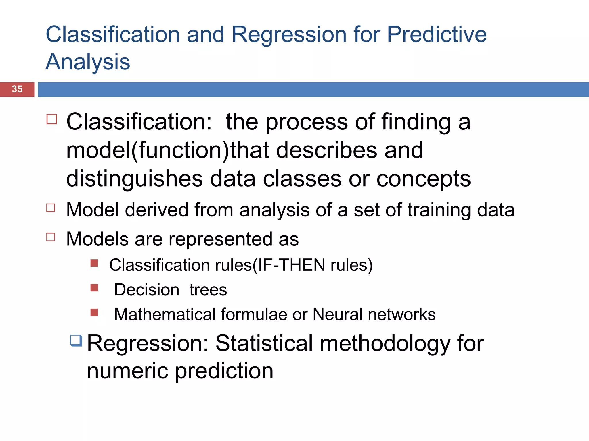 Classification and Regression for Predictive
Analysis
35






Classification: the process of finding a
model(function)that describes and
distinguishes data classes or concepts
Model derived from analysis of a set of training data
Models are represented as




Classification rules(IF-THEN rules)
Decision trees
Mathematical formulae or Neural networks

 Regression:

Statistical methodology for
numeric prediction

 