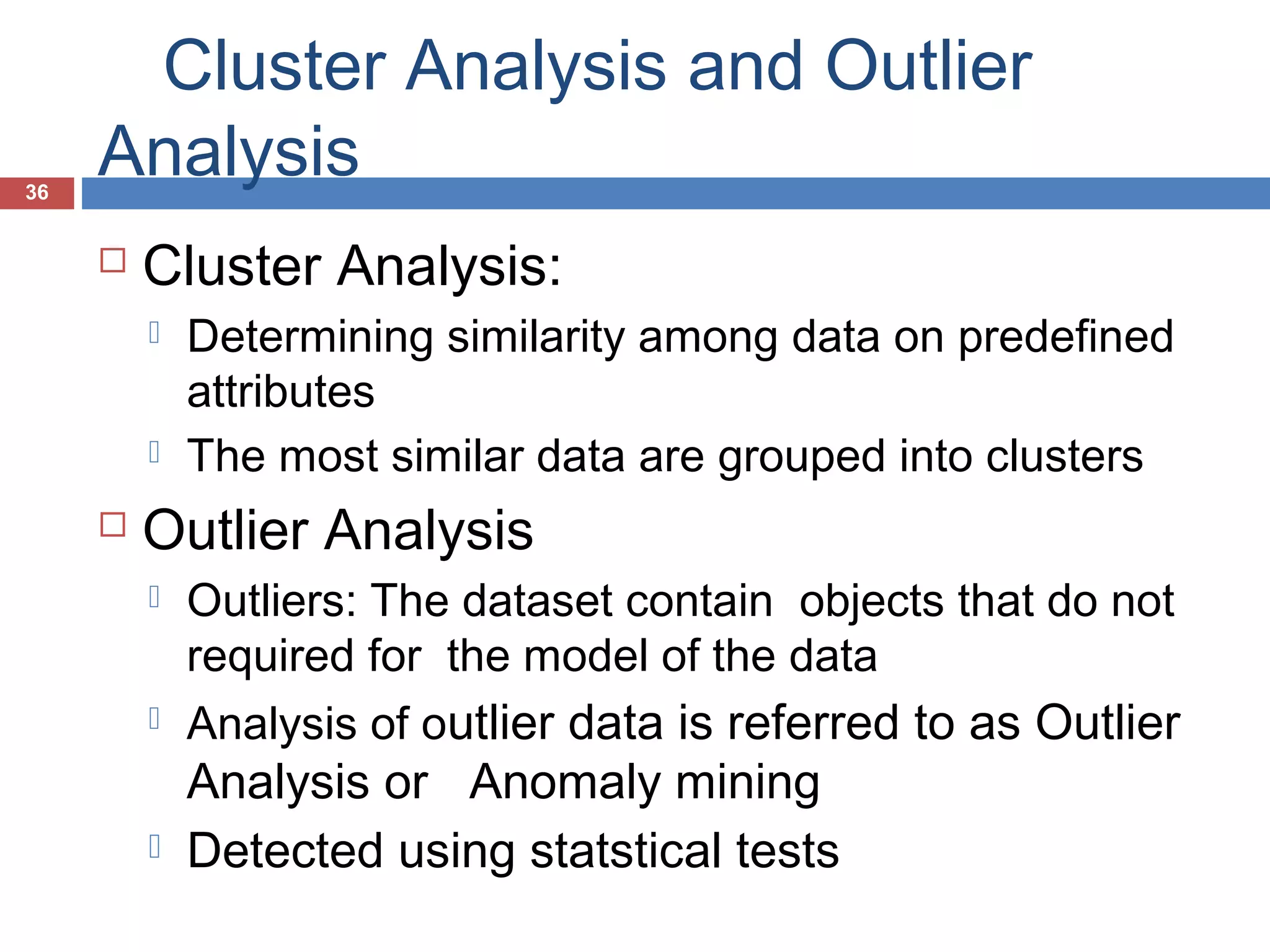 36

Cluster Analysis and Outlier
Analysis


Cluster Analysis:






Determining similarity among data on predefined
attributes
The most similar data are grouped into clusters

Outlier Analysis






Outliers: The dataset contain objects that do not
required for the model of the data
Analysis of outlier data is referred to as Outlier

Analysis or Anomaly mining
Detected using statstical tests

 