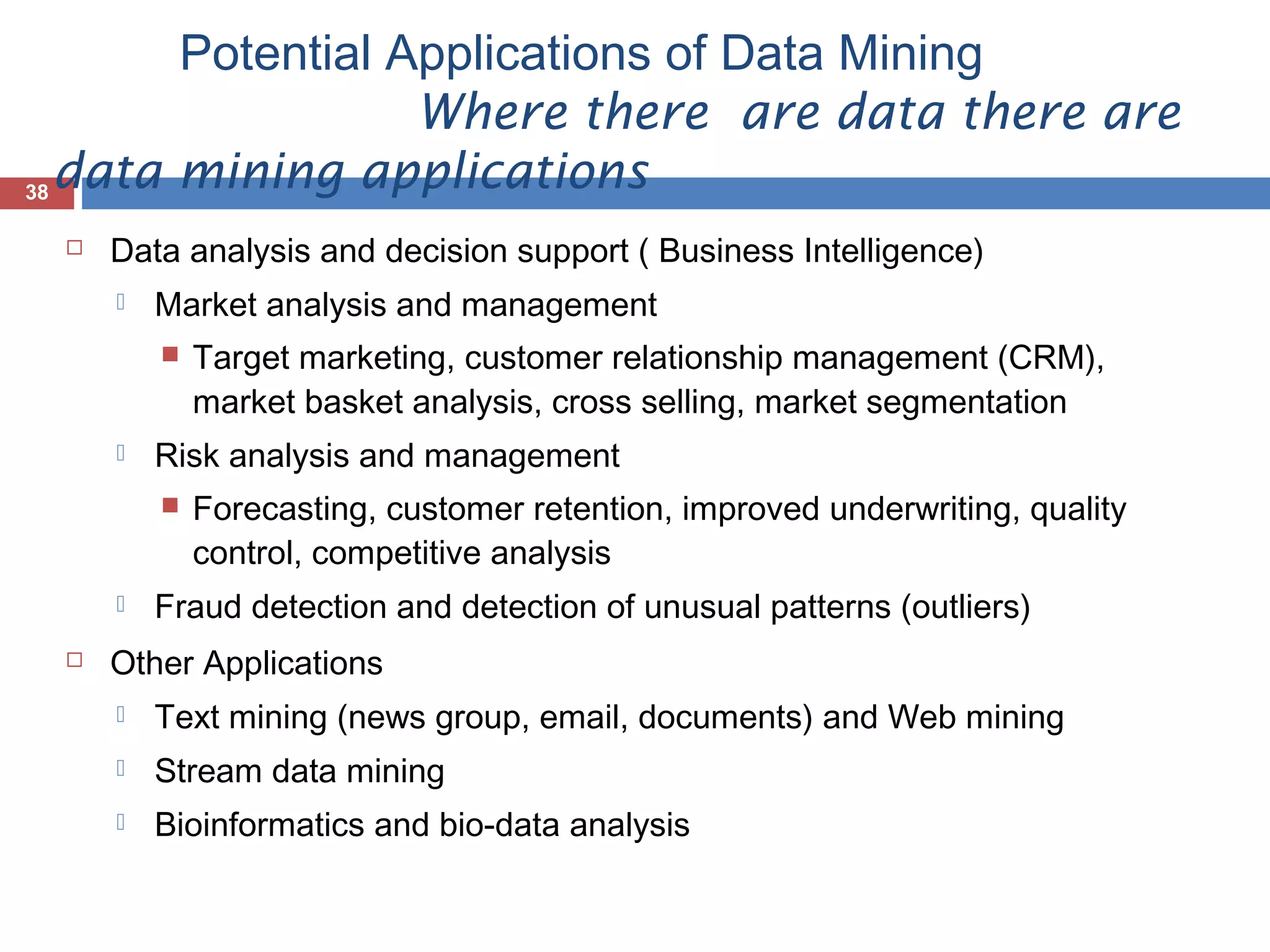 Potential Applications of Data Mining
Where there are data there are
data mining applications
38


Data analysis and decision support ( Business Intelligence)


Market analysis and management




Risk analysis and management





Target marketing, customer relationship management (CRM),
market basket analysis, cross selling, market segmentation
Forecasting, customer retention, improved underwriting, quality
control, competitive analysis

Fraud detection and detection of unusual patterns (outliers)

Other Applications


Text mining (news group, email, documents) and Web mining



Stream data mining



Bioinformatics and bio-data analysis

 