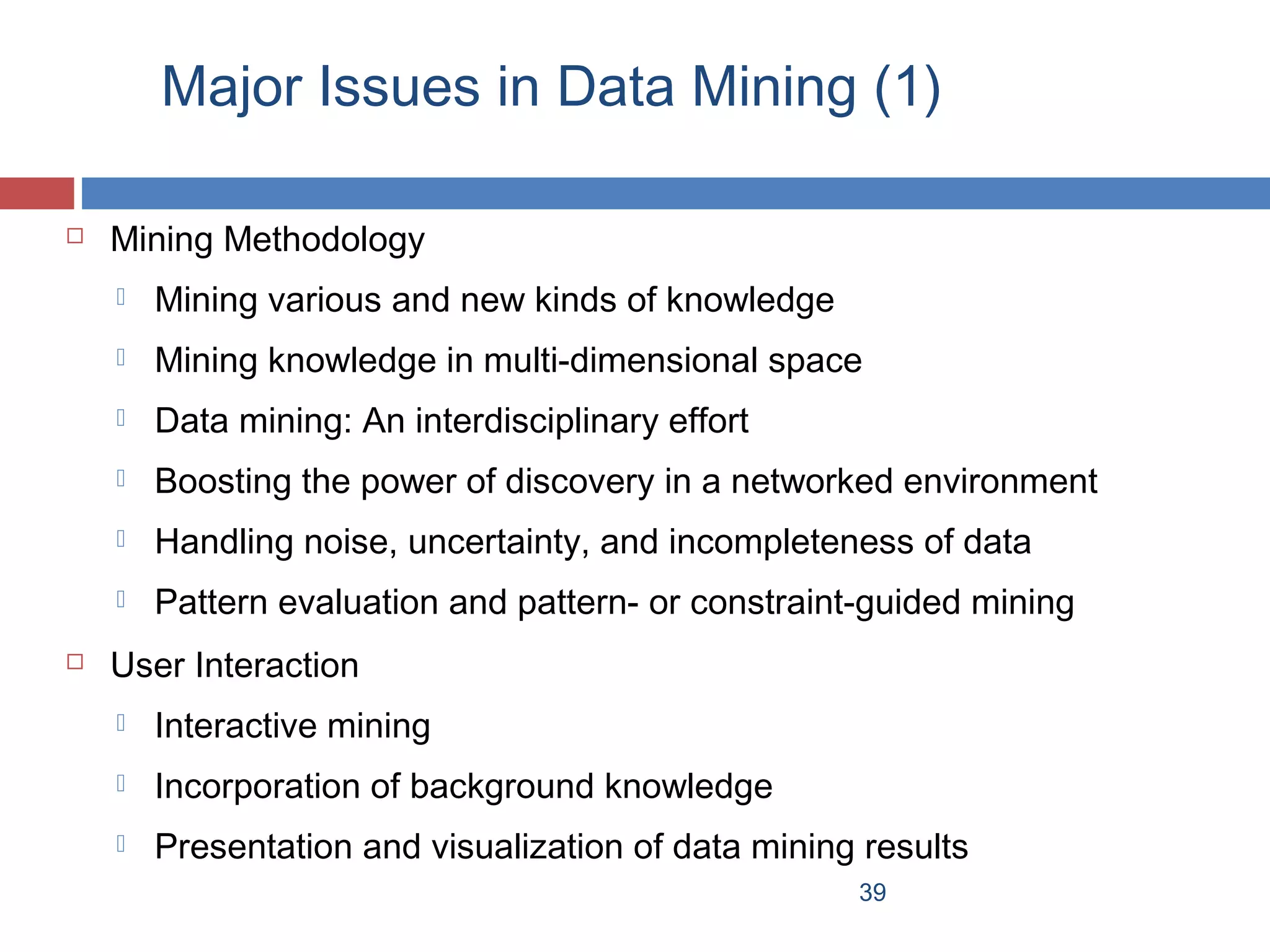 Major Issues in Data Mining (1)


Mining Methodology



Mining knowledge in multi-dimensional space



Data mining: An interdisciplinary effort



Boosting the power of discovery in a networked environment



Handling noise, uncertainty, and incompleteness of data




Mining various and new kinds of knowledge

Pattern evaluation and pattern- or constraint-guided mining

User Interaction


Interactive mining



Incorporation of background knowledge



Presentation and visualization of data mining results
39

 