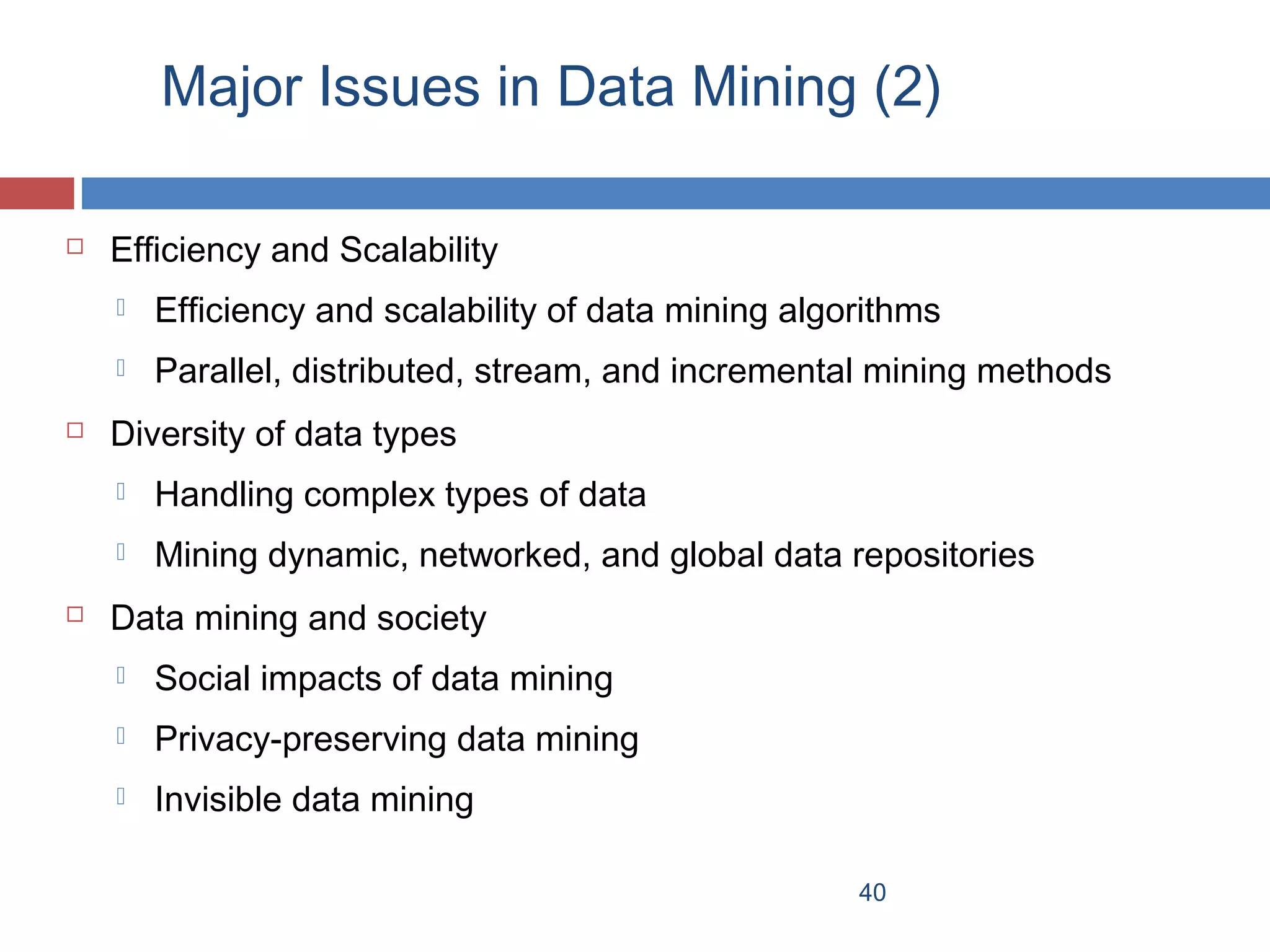 Major Issues in Data Mining (2)


Efficiency and Scalability





Efficiency and scalability of data mining algorithms
Parallel, distributed, stream, and incremental mining methods

Diversity of data types





Handling complex types of data
Mining dynamic, networked, and global data repositories

Data mining and society


Social impacts of data mining



Privacy-preserving data mining



Invisible data mining
40

 