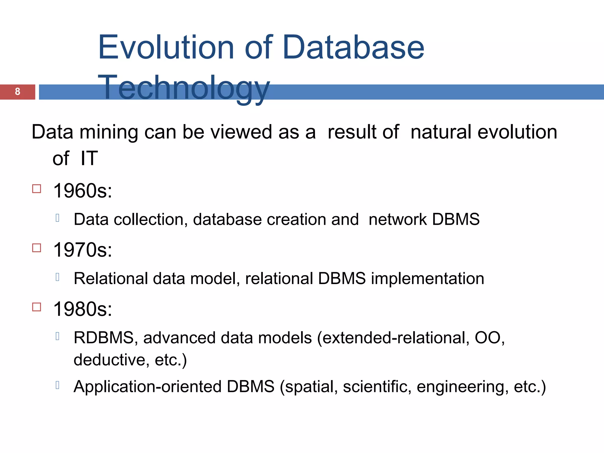 Evolution of Database
Technology

8

Data mining can be viewed as a result of natural evolution
of IT


1960s:




1970s:




Data collection, database creation and network DBMS
Relational data model, relational DBMS implementation

1980s:


RDBMS, advanced data models (extended-relational, OO,
deductive, etc.)



Application-oriented DBMS (spatial, scientific, engineering, etc.)

 