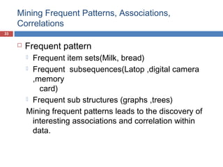 Mining Frequent Patterns, Associations,
Correlations
33



Frequent pattern
Frequent item sets(Milk, bread)
 Frequent subsequences(Latop ,digital camera
,memory
card)
 Frequent sub structures (graphs ,trees)
Mining frequent patterns leads to the discovery of
interesting associations and correlation within
data.


 