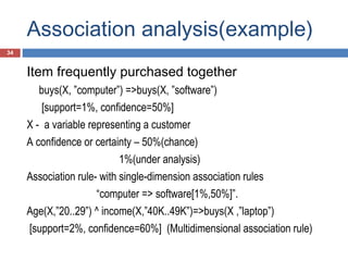 Association analysis(example)
34

Item frequently purchased together
buys(X, ”computer”) =>buys(X, ”software”)
[support=1%, confidence=50%]
X - a variable representing a customer
A confidence or certainty – 50%(chance)
1%(under analysis)
Association rule- with single-dimension association rules
“computer => software[1%,50%]”.
Age(X,”20..29”) ^ income(X,”40K..49K”)=>buys(X ,”laptop”)
[support=2%, confidence=60%] (Multidimensional association rule)

 