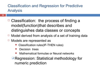 Classification and Regression for Predictive
Analysis
35






Classification: the process of finding a
model(function)that describes and
distinguishes data classes or concepts
Model derived from analysis of a set of training data
Models are represented as




Classification rules(IF-THEN rules)
Decision trees
Mathematical formulae or Neural networks

 Regression:

Statistical methodology for
numeric prediction

 