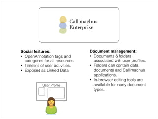 Callimachus
Enterprise

Social features:!
• OpenAnnotation tags and
categories for all resources.
• Timeline of user activities.
• Exposed as Linked Data

User Proﬁle

Document management:!
• Documents & folders
associated with user proﬁles.
• Folders can contain data,
documents and Callimachus
applications.
• In-browser editing tools are
available for many document
types.

 