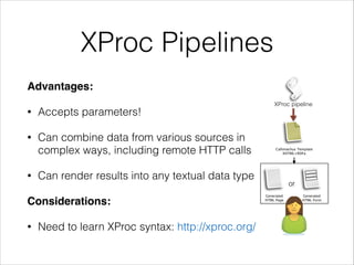 XProc Pipelines
Advantages:!
•

Accepts parameters!

•

Can combine data from various sources in
complex ways, including remote HTTP calls

•

Callimachus Template
XHTML+RDFa

Can render results into any textual data type

Considerations:!
•

XProc pipeline

Need to learn XProc syntax: http://xproc.org/

or
Generated
HTML Page

Generated
HTML Form

 