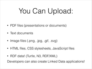 You Can Upload:
•

PDF ﬁles (presentations or documents)

•

Text documents

•

Image ﬁles (.png, .jpg, .gif, .svg)

•

HTML ﬁles, CSS stylesheets, JavaScript ﬁles

•

RDF data! (Turtle, N3, RDF/XML)

Developers can also create Linked Data applications!

 