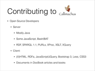 Contributing to
•

Callimachus

Open Source Developers
•

Server
•
•

Some JavaScript, Bash/BAT

•
•

Mostly Java

RDF, SPARQL 1.1, PURLs, XProc, XSLT, XQuery

Client:
•

(X)HTML, RDFa, JavaScript/JQuery, Bootstrap 3, Less, CSS3

•

Documents in DocBook articles and books

 