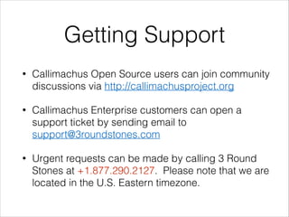 Getting Support
•

Callimachus Open Source users can join community
discussions via http://callimachusproject.org

•

Callimachus Enterprise customers can open a
support ticket by sending email to
support@3roundstones.com

•

Urgent requests can be made by calling 3 Round
Stones at +1.877.290.2127. Please note that we are
located in the U.S. Eastern timezone.

 
