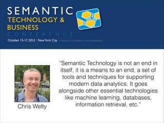 Chris Welty

“Semantic Technology is not an end in
itself, it is a means to an end, a set of
tools and techniques for supporting
modern data analytics. It goes
alongside other essential technologies
like machine learning, databases,
information retrieval, etc.”

 