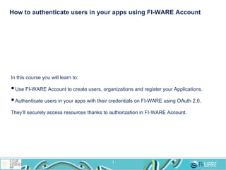 How to authenticate users in your apps using FI-WARE Account

In this course you will learn to:

§ Use FI-WARE Account to create users, organizations and register your Applications.
§ Authenticate users in your apps with their credentials on FI-WARE using OAuth 2.0.
They’ll securely access resources thanks to authorization in FI-WARE Account.

1

 