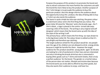 Purpose-the purpose of this product is to promote the brand and
also to attract costumers the more familiar the costumers are with
the brand the more likely to buy the product. Another purpose of
this T-shirt design is to persuade the audience to buy this
particular product. Also this design informs the audience about
the opportunity to buy this product, the idea of being able to buy
a T-shirt can also excite the audience.
The layout is quite simple but also eye-catching, the green colour
is a dominant colour and is the first thing that you notice, The
green letter M stand for ‘Monster’ and is the brands Logo , the T-
shirt is black , a logo is placed in the centre turned side ways
covering a title of the brand , The writing is very original and self
designed which means that the brand came up with the idea of
the style of the writing it self.
The primary focus which means the first thing our eyes drawn to
is the big Green Letter M, The colour Green is edited so that it’s
very Bright and therefore eye-catching .
The target audience aimed for this product would be any people
over the age of 16, children are not allowed to drink energy drinks
because it might be harmful for them . However the target
audience for this product would be young adults aged 16-30 who
are looking for a bit of excitement in their lives and are interested
not only in drinking the brands drink but also is interested in
buying other goods such as T-shirts and event tickets, that is truly
a perfect audience for the brand. The gender or a marital status
of the person does not matter, lifestyle and income does because
the brand wants you to be able to afford to buy their goods, but
they also wants their audience to enjoy and have fun.
 