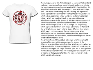 The main purpose of this T-shirt design is to promote the brand and
make sure most people know about it, to gain audience or clients
the brand needs to thing about the way in which they could get this
attention one of those ways is to design a T-shirt with brands logo
on it . The layout is interesting and eye-catching the logo of the
brand is placed in the centre of the T-shirt, the colours used are red
which acts as a dominant colour and draws audience’s attention,
colours which are very bright such as red are used to draw
attention onto a particular product, if you want someone to notice
something important you’d probably most likely to use colours
which are standing out such as red or orange. The only writing
which is presented on this T-shirt design is the name of the brand,
the writing looks and is very original it uses different sized letters
which is very eye-catching and therefore interesting, when
something draws our attention or looks interesting we are more
likely to try to find out more about, so the T-shirt design also acts as
an advertisement of the brand .
The primary focus of this product is the logo which is very bright
because of the eye- catching colours used to present it, the
different letter sized logo is the first thing which we notice when we
look at the T-shirt . So who is the product aimed at ? I think that the
product is looking for the target audience aged 16-25 both genders
marital status does not matter but it’s also good to have some sort
of income so that you can afford the fun trips or many products
which brand is advertising .
 