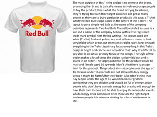 The main purpose of this T-shirt design is to promote the brand,
promoting the brand is basically means actively encourage people
to buy the product, this is what the brand is trying to achieve,
they’re trying to reach their target audience and get as many
people as they can to buy a particular product is this case, a T-shirt
which the Red Bull’s logo placed in the centre of the T-shirt. The
layout is quite simple red Bulls as the name of the company
describes represents Two Red Bulls The yellow circle I assume is a
sun and a name of the company bellow with a little registered
trade mark symbol next the big writing. The colours used are
white (T-shirt) Red and yellow, red and yellow are made to look
very bright which draws our attention straight away, Near enough
everything in the T-shirt is primary focus everything in this T-shirt
design is bright and catches out attention that’s why it’s difficult to
say what is an actual primary focus in this design. The style of the
design makes a lot of sense the design is nicely laid out and is
places in an order. The target audience for this product would be
male and female aged 16 upwards I don’t think there is an age
limit for this product. This product aims at people over the age of
16 because under 16 year olds are not allowed to buy energy
drinks it might be harmful for their body. Also I don’t think that
nay people under the age of 16 would need energy drink
considering they are children and should be full of energy, older
people who don’t have as much energy but are also old enough to
have their own income and be able to enjoy the wonderful events
which energy drink companies offer these are the right target
audience people 16+ who are looking for a bit of excitement in
life.
 