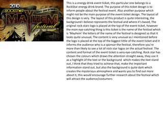 This is a energy drink event ticket, this particular one belongs to a
RockStar energy drink brand. The purpose of this ticket design is to
inform people about the festival event. Also another purpose which
might not be the main purpose of the event ticket design. The layout of
this design is very. The layout of this product is quite interesting, the
background I believe represents the festival and where it’s based, The
original rock stars logo is placed at the top of the event ticket, however
the main eye-catching thing is this ticket is the name of the festival which
is ‘Mayhem’ the letters of the name of the festival is designed so that it
looks quite unusual, The content is very unusual as I mentioned before
the logo is placed at the top of the biggest tittle of the event ticket and it
informs the audience who is a sponsor the festival, therefore you’re
more than likely to see a lot of rock star logos on the actual festival. The
content and format of the event ticket is very eye-catching. Rock star has
chosen the colours which draws the attention straight away, they use it
as a highlight of the text or the background which makes the text stand
out, I think that they tried to achieve that, make the important
information stand out, but also the background is quite dark which
creates the mysterious atmosphere and wants you to find out more
about it, this would encourage further research about the festival which
will attract the audience/costumers
 