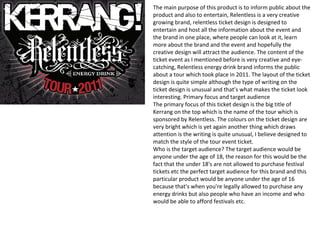 The main purpose of this product is to inform public about the
product and also to entertain, Relentless is a very creative
growing brand, relentless ticket design is designed to
entertain and host all the information about the event and
the brand in one place, where people can look at it, learn
more about the brand and the event and hopefully the
creative design will attract the audience. The content of the
ticket event as I mentioned before is very creative and eye-
catching, Relentless energy drink brand informs the public
about a tour which took place in 2011. The layout of the ticket
design is quite simple although the type of writing on the
ticket design is unusual and that’s what makes the ticket look
interesting. Primary focus and target audience
The primary focus of this ticket design is the big title of
Kerrang on the top which is the name of the tour which is
sponsored by Relentless. The colours on the ticket design are
very bright which is yet again another thing which draws
attention is the writing is quite unusual, I believe designed to
match the style of the tour event ticket.
Who is the target audience? The target audience would be
anyone under the age of 18, the reason for this would be the
fact that the under 18's are not allowed to purchase festival
tickets etc the perfect target audience for this brand and this
particular product would be anyone under the age of 16
because that's when you're legally allowed to purchase any
energy drinks but also people who have an income and who
would be able to afford festivals etc.
 
