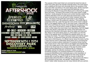 The purpose of this event ticket is to promote the brand but also to
inform the public about the eventfor example what is the event about,
who is playing at the event and obviously what is the purpose of the
event and when and where is the event taking place. All the important
information are written on the event ticket this particular one is
promoting the Monster Energy Drink Brand and is informing the public
about the event. The layout and content of the event ticket is really
important, mostly because the layout and content decides weather the
audience will want to find out more about the actual event, is the
layout is boring then no-one will want to futher reaseach about the
event. The layout of this particular event ticket is very intriguing
therefore it would catch the audience's attention, The brands logo is
presented at the top, under the logo the name of the event is placed
which is the biggest writting of all on this event ticket, underneath the
title of the event there the names of the bands that are playing in this
event, every name of the band is written in different writting style,
which is what makes the event ticket more fascinating, then the bigger
writting was placed underneath the names of the band which are
giving you the important information about the dates and times and
also where is the event taking place at, at the bottom you find the
name of the website which is probably the website where you can
purchase the tickets. The style of the event ticket is formal the reason
why I think so, is because it gives all of the information about the
event and is informing you in a official manner about the event, by this
I mean that the event is definiately taking place and is promoting the
brand and is trying to attract costumers in a positive formal manner.
The primary focus in this event ticket is the biggest and brightest title
of all in this image which is the name of the event, which is I believe
aimed to be the primary focus beause of the way the entire event
ticket is laidout AfterShock is an intriguing title for a festival it
definiately catches the attention because it makes us think of
something amazing or an amazing experience of something as
unusual as AfterShock which obviously gives us the impression of
something shocking. The target audience for this event would be
anyone who is over the age of 18 with an income to afford the
opportunities which the brand is offering you. Also anyone who likes a
bit of excitment is their lives, any gender, marital status I believe
doesn't really matter becasue you can enjoy festival with your partner.
 