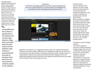 Click to edit Master subtitle style
Introduction
The Rockstar homepage welcomes you with a unique homepage title
with a star symbol instead of an ‘A’ which makes the homepage more
eye-catching. Also the homepage promotes extreme sports.
Layout&navigation
Navigation is horizontal, the
layout is quite simple but
still eye catching which
benefits on viewer attention
which means that layout is
sensibly spread out so that
there's no too much
information in one place,
viewer can focus on one
thing without distraction.
image at the top of the page
in my point of view is very
extreme and its also eye
catching, there is a lot of
advertising on the rockstar
page.
The
content&format
The content is
appropriate to
the website and
rockstar logo,
dynamic image
with associated
extreme sport
really suits the
websites style,
rockstar is
associated with
the taste of
freedom that’s
why there are
many extreme
activities posted
on the website.
Regulation- The website is an unregulated medium, there is no method of policing the
internet and it remains largely unfiltered, the is a big difference with this site, this site is a
commercial site that sells a product to the public or business market. Therefore there is a
responsibility to advertise accurately and fairly therefore this regulation falls to the
advertising standards authority who dictate and regulate the way that adverts are worded
and if in fact the claims of the products are true.
Purpose function
The main purpose of this
product is to inform public
about the product and also
to entertain, Rock star
energy drink website is a very
creative a relatively new
growing brand, extreme
sports outlets.
Rock star website is designed
to entertain and host all the
information about the energy
drink and the brand in one
place, where people can look
at it, learn more about the
brand. Also they can find
many tickets, video and
reviews opportunities which
lets them learn more about
the brand. The language on
this site is used in a very
friendly manner.
Primary focus style and target
audience
The rock star website is
focused on making statements
through images used , the text
is limited but focused on main
points, font is eye catching
therefore it will catch
audiences attention
The audience is young male
aged 16-25, images represent
aspirational activities that the
viewer can only dream of
doing, the website sells dreams
and fantasy lifestyle of many
young people.
 