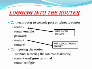 Logging Into The Router
 Connect router to console port or telnet to router
– router>
– router>enable
– password
– router#
– router#?
 Configuring the router
– Terminal (entering the commands directly)
– router# configure terminal
– router(config)#
USER MODE
PROMPT
PRIVILEDGED MODE
PROMPT
 