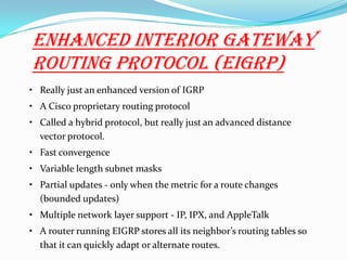 Enhanced Interior Gateway
Routing Protocol (EIGRP)
• Really just an enhanced version of IGRP
• A Cisco proprietary routing protocol
• Called a hybrid protocol, but really just an advanced distance
vector protocol.
• Fast convergence
• Variable length subnet masks
• Partial updates - only when the metric for a route changes
(bounded updates)
• Multiple network layer support - IP, IPX, and AppleTalk
• A router running EIGRP stores all its neighbor’s routing tables so
that it can quickly adapt or alternate routes.
 