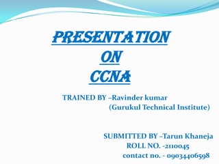 TRAINED BY –Ravinder kumar
(Gurukul Technical Institute)
SUBMITTED BY –Tarun Khaneja
ROLL NO. -2110045
contact no. - 09034406598
PRESENTATION
ON
CCNA
 