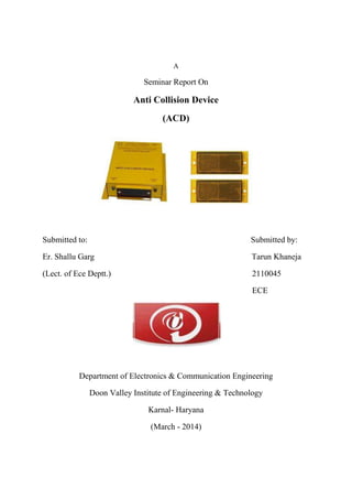 A
Seminar Report On
Anti Collision Device
(ACD)
Submitted to: Submitted by:
Er. Shallu Garg Tarun Khaneja
(Lect. of Ece Deptt.) 2110045
ECE
Department of Electronics & Communication Engineering
Doon Valley Institute of Engineering & Technology
Karnal- Haryana
(March - 2014)
 