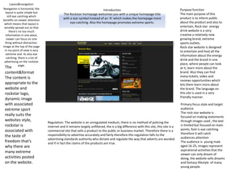 Introduction
The Rockstar homepage welcomes you with a unique homepage title
with a star symbol instead of an ‘A’ which makes the homepage more
eye-catching. Also the homepage promotes extreme sports.
Layout&navigation
Navigation is horizontal, the
layout is quite simple but
still eye catching which
benefits on viewer attention
which means that layout is
sensibly spread out so that
there's no too much
information in one place,
viewer can focus on one
thing without distraction.
image at the top of the page
in my point of view is very
extreme and its also eye
catching, there is a lot of
advertising on the rockstar
page.
The
content&format
The content is
appropriate to the
website and
rockstar logo,
dynamic image
with associated
extreme sport
really suits the
websites style,
rockstar is
associated with
the taste of
freedom that’s
why there are
many extreme
activities posted
on the website.
Regulation- The website is an unregulated medium, there is no method of policing the
internet and it remains largely unfiltered, the is a big difference with this site, this site is a
commercial site that sells a product to the public or business market. Therefore there is a
responsibility to advertise accurately and fairly therefore this regulation falls to the
advertising standards authority who dictate and regulate the way that adverts are worded
and if in fact the claims of the products are true.
Purpose function
The main purpose of this
product is to inform public
about the product and also to
entertain, Rock star energy
drink website is a very
creative a relatively new
growing brand, extreme
sports outlets.
Rock star website is designed
to entertain and host all the
information about the energy
drink and the brand in one
place, where people can look
at it, learn more about the
brand. Also they can find
many tickets, video and
reviews opportunities which
lets them learn more about
the brand. The language on
this site is used in a very
friendly manner.
Primary focus style and target
audience
The rock star website is
focused on making statements
through images used , the text
is limited but focused on main
points, font is eye catching
therefore it will catch
audiences attention
The audience is young male
aged 16-25, images represent
aspirational activities that the
viewer can only dream of
doing, the website sells dreams
and fantasy lifestyle of many
young people.
 