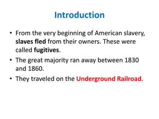 Introduction
• From the very beginning of American slavery,
slaves fled from their owners. These were
called fugitives.
• The great majority ran away between 1830
and 1860.
• They traveled on the Underground Railroad.
 