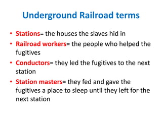 Underground Railroad terms
• Stations= the houses the slaves hid in
• Railroad workers= the people who helped the
fugitives
• Conductors= they led the fugitives to the next
station
• Station masters= they fed and gave the
fugitives a place to sleep until they left for the
next station
 